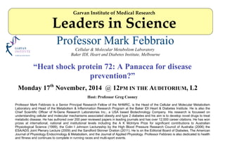 Professor Mark Febbraio
Cellular & Molecular Metabolism Laboratory
Baker IDI, Heart and Diabetes Institute, Melbourne
“Heat shock protein 72: A Panacea for disease
prevention?”
Monday 17th
November, 2014 @ 12PM IN THE AUDITORIUM, L2
Host: Professor Greg Cooney
Professor Mark Febbraio is a Senior Principal Research Fellow of the NHMRC, is the Head of the Cellular and Molecular Metabolism
Laboratory and Head of the Metabolism & Inflammation Research Program at the Baker IDI Heart & Diabetes Institute. He is also the
Chief Scientific Officer of N-Gene Research Laboratories Inc., a USA based Biotechnology Company. His research is focussed on
understanding cellular and molecular mechanisms associated obesity and type 2 diabetes and his aim is to develop novel drugs to treat
metabolic disease. He has authored over 200 peer reviewed papers in leading journals and has over 12,000 career citations. He has won
prizes at international, national and institutional levels including the A K McIntyre Prize for significant contributions to Australian
Physiological Science (1999), the Colin I Johnson Lectureship by the High Blood Pressure Research Council of Australia (2006) the
ESA/ADS Joint Plenary Lecture (2009) and the Sandford Skinner Oration (2011). He is on the Editorial Board of Diabetes, The American
Journal of Physiology Endocrinology & Metabolism, and the Journal of Applied Physiology. Professor Febbraio is also dedicated to health
and fitness and continues to complete in running races and multi-sport events.
Garvan Institute of Medical Research
Leaders in Science
 