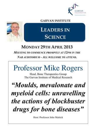 GARVAN INSTITUTE
LEADERS IN
SCIENCE
MONDAY 29TH APRIL 2013
MEETING TO COMMENCE PROMPTLY AT 12PM IN THE
NAB AUDITORIUM - ALL WELCOME TO ATTEND.
Professor Mike Rogers
Head, Bone Therapeutics Group
The Garvan Institute of Medical Research
“Moulds, mevalonate and
myeloid cells: unravelling
the actions of blockbuster
drugs for bone diseases”
Host: Professor John Mattick
 