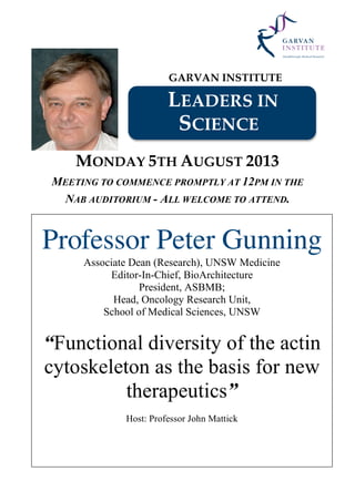 GARVAN INSTITUTE
LEADERS IN
SCIENCE
MONDAY 5TH AUGUST 2013
MEETING TO COMMENCE PROMPTLY AT 12PM IN THE
NAB AUDITORIUM - ALL WELCOME TO ATTEND.
Professor Peter Gunning
Associate Dean (Research), UNSW Medicine
Editor-In-Chief, BioArchitecture
President, ASBMB;
Head, Oncology Research Unit,
School of Medical Sciences, UNSW
“Functional diversity of the actin
cytoskeleton as the basis for new
therapeutics”
Host: Professor John Mattick
 