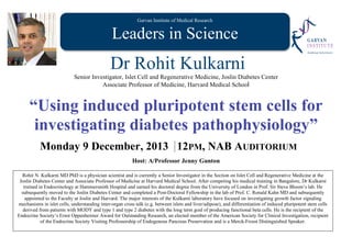 Garvan Institute of Medical Research
Leaders in Science
Dr Rohit Kulkarni
Senior Investigator, Islet Cell and Regenerative Medicine, Joslin Diabetes Center
Associate Professor of Medicine, Harvard Medical School
“Using induced pluripotent stem cells for
investigating diabetes pathophysiology”
Monday 9 December, 2013 12PM, NAB AUDITORIUM
Host: A/Professor Jenny Gunton
Rohit N. Kulkarni MD PhD is a physician scientist and is currently a Senior Investigator in the Section on Islet Cell and Regenerative Medicine at the
Joslin Diabetes Center and Associate Professor of Medicine at Harvard Medical School. After competing his medical training in Bangalore, Dr Kulkarni
trained in Endocrinology at Hammersmith Hospital and earned his doctoral degree from the University of London in Prof. Sir Steve Bloom’s lab. He
subsequently moved to the Joslin Diabetes Center and completed a Post-Doctoral Fellowship in the lab of Prof. C. Ronald Kahn MD and subsequently
appointed to the Faculty at Joslin and Harvard. The major interests of the Kulkarni laboratory have focused on investigating growth factor signaling
mechanisms in islet cells, understanding inter-organ cross talk (e.g. between islets and liver/adipose), and differentiation of induced pluripotent stem cells
derived from patients with MODY and type 1 and type 2 diabetes with the long term goal of producing functional beta cells. He is the recipient of the
Endocrine Society’s Ernst Oppenheimer Award for Outstanding Research, an elected member of the American Society for Clinical Investigation, recipient
of the Endocrine Society Visiting Professorship of Endogenous Pancreas Preservation and is a Merck-Frosst Distinguished Speaker.
 