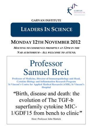 GARVAN INSTITUTE
LEADERS IN SCIENCE
MONDAY 12TH NOVEMBER 2012
MEETING TO COMMENCE PROMPTLY AT 12PM IN THE
NAB AUDITORIUM - ALL WELCOME TO ATTEND.
Professor
Samuel Breit
Professor of Medicine, Director of Immunopathology and Head,
Cytokine Biology and Inflammation Research Program
St Vincent’s Centre for Applied Medical Research (AMR), St Vincent's
Hospital
“Birth, disease and death: the
evolution of The TGF-b
superfamily cytokine MIC-
1/GDF15 from bench to clinic”
Host: Professor John Mattick
 