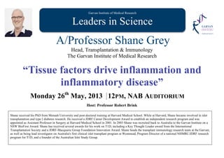 Garvan Institute of Medical Research
Leaders in Science
A/Professor Shane Grey
Head, Transplantation & Immunology
The Garvan Institute of Medical Research
“Tissue factors drive inflammation and
inflammatory disease”
Monday 26th
May, 2013 12PM, NAB AUDITORIUM
Host: Professor Robert Brink
Shane received his PhD from Monash University and post-doctoral training at Harvard Medical School. While at Harvard, Shane became involved in islet
transplantation and type I diabetes research. He received a JDRF Career Development Award to establish an independent research program and was
appointed as Assistant Professor in Surgery at Harvard Medical School in 2001. In 2003 Shane was recruited back to Australia to the Garvan Institute on a
NSW BioFirst Award. Shane has received several awards for his work on T1D, including a Key Thought Leader award from the International
Transplantation Society and a JDRF-Macquarie Group Foundation Innovation Award. Shane heads the transplant immunology research team at the Garvan;
as well as being lead investigator on Australia's first clinical islet transplant program at Westmead, Program Director of a national NHMRC/JDRF research
program for T1D, and a founder of the Australian Islet Study Group.
 