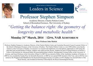 Garvan Institute of Medical Research
Leaders in Science
Professor Stephen Simpson
Academic Director, Charles Perkins Centre
School of Biomedical Sciences, The University of Sydney
“Getting the balance right: the geometry of
longevity and metabolic health”
Monday 31st
March, 2014 12PM, NAB AUDITORIUM
Host: Professor John Mattick
Professor Stephen Simpson is Academic Director of the Charles Perkins Centre and Australian Research Council Laureate Fellow in
the School of Biological Sciences at the University of Sydney. The Charles Perkins Centre is a new $500 million cross-faculty
initiative at the University of Sydney. Its mission is to research and implement cross-disciplinary approaches to alleviating the
individual and societal burden of obesity, diabetes and cardiovascular disease. Stephen has been Visiting Professor at Oxford, a
Fellow of the Institute for Advanced Study (Wissenschaftskolleg) in Berlin, Distinguished Visiting Fellow at the University of
Arizona, and Guest Professor at the University of Basel. In 2007 he was elected a Fellow of the Australian Academy of Science, in
2008 he was awarded the Eureka Prize for Scientific Research, in 2009 he was named NSW Scientist of the Year, and in 2010 he was
named as the Wigglesworth Medallist by the Royal Entomological Society of London. In 2013 Stephen was elected Fellow of the
Royal Society, and awarded an Honorary Fellowship by the Royal Entomological Society.
 