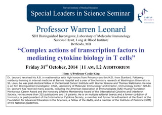 Garvan Institute of Medical Research
Special Leaders in Science SeminarS
Professor Warren Leonard
NIH Distinguished Investigator, Laboratory of Molecular Immunology
National Heart, Lung & Blood Institute
Bethesda, MD
“Complex actions of transcription factors in
mediating cytokine biology in T cells”
Friday 31st
October, 2014 11 AM, L2 AUDITORIUM
Host: A/Professor Cecile King
Dr. Leonard received his A.B. in mathematics with high honors from Princeton and his M.D. from Stanford. Following
residency training in internal medicine at Barnes Hospital and a year of biochemistry research at Washington University in
St. Louis, he was post-doctoral fellow in the National Cancer Institute with Warner Greene and Thomas Waldmann. He now
is an NIH Distinguished Investigator, Chief, Laboratory of Molecular Immunology and Director, Immunology Center, NHLBI.
Dr. Leonard has received many awards, including the American Association of Immunologists (AAI)-Huang Foundation
Meritorious Career Award and the Honorary Lifetime Membership Award of the International Cytokine and Interferon
Society. He has more than 325 publications and 19 patents. He is on multiple editorial boards and a former co-Editor of
Immunity, is past-president of the International Cytokine Society, a member and former Vice-President of the Board of the
Foundation for Advanced Education in the Sciences, a Fellow of the AAAS, and a member of the Institute of Medicine (IOM)
of the National Academies.
 
