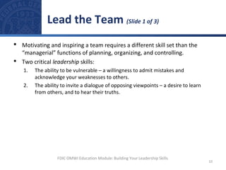  Motivating and inspiring a team requires a different skill set than the
“managerial” functions of planning, organizing, and controlling.
 Two critical leadership skills:
1. The ability to be vulnerable – a willingness to admit mistakes and
acknowledge your weaknesses to others.
2. The ability to invite a dialogue of opposing viewpoints – a desire to learn
from others, and to hear their truths.
Lead the Team (Slide 1 of 3)
10
FDIC OMWI Education Module: Building Your Leadership Skills
 