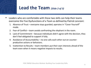  Leaders who are comfortable with these two skills can help their teams
overcome the Five Dysfunctions of a Team as defined by Patrick Lencioni:
1. Absence of Trust – everyone stays guarded, operates in “Cover Yourself”
mode.
2. Fear of Conflict – team avoids confronting the elephant in the room.
3. Lack of Commitment – because individuals didn’t agree with the decision, they
don’t feel obligated to support it fully.
4. Avoidance of Accountability – no one calls each other out on counter-
productive actions or behaviors.
5. Inattention to Results – team members put their own interests ahead of the
team even when it means negative impacts to results.
Lead the Team (Slide 2 of 3)
11
FDIC OMWI Education Module: Building Your Leadership Skills
 
