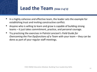  In a highly cohesive and effective team, the leader sets the example for
establishing trust and inviting constructive conflict.
 Anyone who is willing to learn and grow is capable of building strong
teams – it just takes commitment, practice, and personal courage.
 Try practicing the exercises in Patrick Lencioni’s Field Guide for
Overcoming the Five Dysfunctions of a Team with your team – they can be
done as part of your regular staff meetings.
Lead the Team (Slide 3 of 3)
12
FDIC OMWI Education Module: Building Your Leadership Skills
 