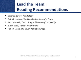  Stephen Covey, The 8th
Habit
 Patrick Lencioni, The Five Dysfunctions of a Team
 John Maxwell, The 21 Irrefutable Laws of Leadership
 Susan Scott, Fierce Conversations
 Robert Staub, The Seven Acts of Courage
Lead the Team:
Reading Recommendations
13
FDIC OMWI Education Module: Building Your Leadership Skills
 