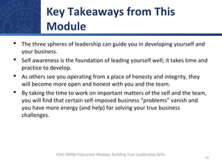  The three spheres of leadership can guide you in developing yourself and
your business.
 Self awareness is the foundation of leading yourself well; it takes time and
practice to develop.
 As others see you operating from a place of honesty and integrity, they
will become more open and honest with you and the team.
 By taking the time to work on important matters of the self and the team,
you will find that certain self-imposed business “problems” vanish and
you have more energy (and help) for solving your true business
challenges.
Key Takeaways from This
Module
14
FDIC OMWI Education Module: Building Your Leadership Skills
 