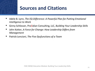  Adele B. Lynn, The EQ Difference: A Powerful Plan for Putting Emotional
Intelligence to Work
 Ginny Schlosser, ProSidian Consulting, LLC, Building Your Leadership Skills
 John Kotter, A Force for Change: How Leadership Differs from
Management
 Patrick Lencioni, The Five Dysfunctions of a Team
Sources and Citations
15
FDIC OMWI Education Module: Building Your Leadership Skills
 