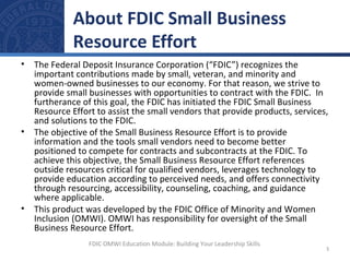 • The Federal Deposit Insurance Corporation (“FDIC”) recognizes the
important contributions made by small, veteran, and minority and
women-owned businesses to our economy. For that reason, we strive to
provide small businesses with opportunities to contract with the FDIC. In
furtherance of this goal, the FDIC has initiated the FDIC Small Business
Resource Effort to assist the small vendors that provide products, services,
and solutions to the FDIC.
• The objective of the Small Business Resource Effort is to provide
information and the tools small vendors need to become better
positioned to compete for contracts and subcontracts at the FDIC. To
achieve this objective, the Small Business Resource Effort references
outside resources critical for qualified vendors, leverages technology to
provide education according to perceived needs, and offers connectivity
through resourcing, accessibility, counseling, coaching, and guidance
where applicable.
• This product was developed by the FDIC Office of Minority and Women
Inclusion (OMWI). OMWI has responsibility for oversight of the Small
Business Resource Effort.
About FDIC Small Business
Resource Effort
3
FDIC OMWI Education Module: Building Your Leadership Skills
 
