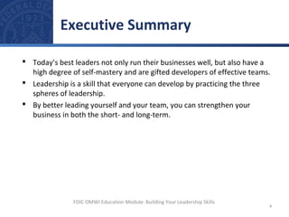  Today’s best leaders not only run their businesses well, but also have a
high degree of self-mastery and are gifted developers of effective teams.
 Leadership is a skill that everyone can develop by practicing the three
spheres of leadership.
 By better leading yourself and your team, you can strengthen your
business in both the short- and long-term.
Executive Summary
4
FDIC OMWI Education Module: Building Your Leadership Skills
 