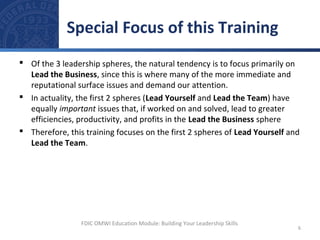  Of the 3 leadership spheres, the natural tendency is to focus primarily on
Lead the Business, since this is where many of the more immediate and
reputational surface issues and demand our attention.
 In actuality, the first 2 spheres (Lead Yourself and Lead the Team) have
equally important issues that, if worked on and solved, lead to greater
efficiencies, productivity, and profits in the Lead the Business sphere
 Therefore, this training focuses on the first 2 spheres of Lead Yourself and
Lead the Team.
Special Focus of this Training
6
FDIC OMWI Education Module: Building Your Leadership Skills
 