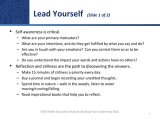  Self awareness is critical.
– What are your primary motivators?
– What are your intentions, and do they get fulfilled by what you say and do?
– Are you in touch with your emotions? Can you control them so as to be
effective?
– Do you understand the impact your words and actions have on others?
 Reflection and stillness are the path to discovering the answers.
– Make 15 minutes of stillness a priority every day.
– Buy a journal and begin recording your unedited thoughts.
– Spend time in nature – walk in the woods, listen to water
moving/running/falling.
– Read inspirational books that help you to reflect.
Lead Yourself (Slide 1 of 2)
7
FDIC OMWI Education Module: Building Your Leadership Skills
 