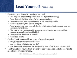  Key things you should know about yourself:
– The purpose for your life (some would call it your life’s calling).
– Your vision of the ideal future (where you are going).
– Your core values, or the principles by which you live your life.
– Your unique strengths, talents, and gifts.
– Your weaknesses, how your role/business is impacted by them, and how you
compensate for them.
– The type of environments which cause you to thrive (environmental factors,
supportive people, and good habits).
– Your personal definition of success.
– Your ideal clients.
 Key feedback you need from others (trusted sources):
– Do your actions match your intentions?
– Are you doing what you say you do?
– Are there areas where you are being ineffective? If so, what is causing that?
 The truth about yourself will ground you as you decide and choose how to
spend your time and energy.
Lead Yourself (Slide 2 of 2)
8
FDIC OMWI Education Module: Building Your Leadership Skills
 