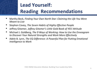  Martha Beck, Finding Your Own North Star: Claiming the Life You Were
Meant to Live
 Stephen Covey, The Seven Habits of Highly Effective People
 Jeffrey Gitomer, Jeffrey Gitomer’s Little Gold Book of YES! Attitude
 Michael J. Goldberg, The 9 Ways of Working: How to Use the Enneagram
to Discover Your Natural Strengths and Work More Effectively
 Adele B. Lynn, The EQ Difference: A Powerful Plan for Putting Emotional
Intelligence to Work
Lead Yourself:
Reading Recommendations
9
FDIC OMWI Education Module: Building Your Leadership Skills
 