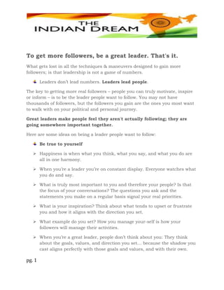pg. 1
To get more followers, be a great leader. That's it.
What gets lost in all the techniques & maneuvers designed to gain more
followers; is that leadership is not a game of numbers.
Leaders don’t lead numbers. Leaders lead people.
The key to getting more real followers – people you can truly motivate, inspire
or inform – is to be the leader people want to follow. You may not have
thousands of followers, but the followers you gain are the ones you most want
to walk with on your political and personal journey.
Great leaders make people feel they aren't actually following; they are
going somewhere important together.
Here are some ideas on being a leader people want to follow:
Be true to yourself
 Happiness is when what you think, what you say, and what you do are
all in one harmony.
 When you’re a leader you’re on constant display. Everyone watches what
you do and say.
 What is truly most important to you and therefore your people? Is that
the focus of your conversations? The questions you ask and the
statements you make on a regular basis signal your real priorities.
 What is your inspiration? Think about what tends to upset or frustrate
you and how it aligns with the direction you set.
 What example do you set? How you manage your-self is how your
followers will manage their activities.
 When you’re a great leader, people don’t think about you: They think
about the goals, values, and direction you set… because the shadow you
cast aligns perfectly with those goals and values, and with their own.
 