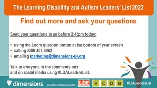 The Learning Disability and Autism Leaders’ List 2022
Find out more and ask your questions
proudly in partnership with…
#LDALeadersList
Send your questions to us before 2:45pm today:
• using the Zoom question button at the bottom of your screen
• calling 0300 303 9062
• emailing marketing@dimensions-uk.org
Talk to everyone in the comments box
and on social media using #LDALeadersList.
 
