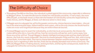 The Difficulty of Choice
• ThroughoutThe Mill on the Floss, the individual is pitted against the community, especially in reference
to MaggieTulliver.To make the decision to inhabit her individuality would be, in many ways, the more
difficult path, as the book shows us that with the freedom of individuality comes the responsibility to
make choices, and for Maggie, at least, such decisive action is never easy.
• If Maggie were to subjugate her will to the greater community, choices become meaningless - she just
has to do what everyone does, follow tradition and custom, and so the only choices she would have to
make are minor and insignificant because they are within these set bounds.
• If instead Maggie were to assert her individuality, as she tries to at various points, the choices she
makes define who she is, how she will live, how her community will see her, and in some cases, how
those around her will live.Though Maggie is deeply intelligent and passionate and has clearly defined
desires, she finds this nearly impossible. She tries to choose between Philip andTom, fails, and in trying
to have both, hurts them both. She tries to choose between Stephen and the community, regrets her
decision, but in regretting it after the fact, finds she has already alienated most of the community.The
difficulty Maggie finds in making choices, sticking to them, and facing the consequences, leads her to
subjugate her will to the community completely.
 