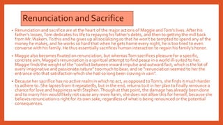 Renunciation and Sacrifice
• Renunciation and sacrifice are at the heart of the major actions of Maggie andTom’s lives. After his
father’s losses,Tom dedicates his life to repaying his father’s debts, and then to getting the mill back
from Mr.Wakem.To this end he gives up all socializing so that he won’t be tempted to spend any of the
money he makes, and he works so hard that when he gets home every night, he is too tired to even
converse with his family. He thus essentially sacrifices human interaction to regain his family’s honor.
• Maggie also becomes fixated on renunciation, but whereasTom sacrifices pleasure for a specific,
concrete aim, Maggie’s renunciation is a spiritual attempt to find peace in a world ill-suited to her.
Maggie finds the weight of the “conflict between inward impulse and outward fact, which is the lot of
every imaginative and passionate nature” too much to bear, and so “renunciation seemed to her the
entrance into that satisfaction which she had so long been craving in vain”.
• Because her sacrifice has no active realm in which to act, as opposed toTom’s, she finds it much harder
to adhere to. She lapses from it repeatedly, but in the end, returns to it in her plan to finally renounce a
chance for love and happiness with Stephen.Though at that point, the damage has already been done
and to marry him would likely not cause any more harm, she does not allow this for herself, because she
believes renunciation is right for its own sake, regardless of what is being renounced or the potential
consequences.
 