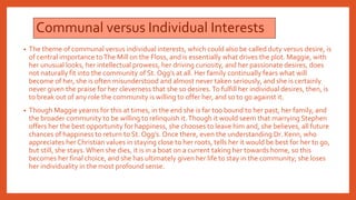 Communal versus Individual Interests
• The theme of communal versus individual interests, which could also be called duty versus desire, is
of central importance toThe Mill on the Floss, and is essentially what drives the plot. Maggie, with
her unusual looks, her intellectual prowess, her driving curiosity, and her passionate desires, does
not naturally fit into the community of St. Ogg’s at all. Her family continually fears what will
become of her, she is often misunderstood and almost never taken seriously, and she is certainly
never given the praise for her cleverness that she so desires.To fulfill her individual desires, then, is
to break out of any role the community is willing to offer her, and so to go against it.
• Though Maggie yearns for this at times, in the end she is far too bound to her past, her family, and
the broader community to be willing to relinquish it.Though it would seem that marrying Stephen
offers her the best opportunity for happiness, she chooses to leave him and, she believes, all future
chances of happiness to return to St. Ogg’s.Once there, even the understanding Dr. Kenn, who
appreciates her Christian values in staying close to her roots, tells her it would be best for her to go,
but still, she stays.When she dies, it is in a boat on a current taking her towards home, so this
becomes her final choice, and she has ultimately given her life to stay in the community; she loses
her individuality in the most profound sense.
 