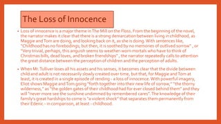 The Loss of Innocence
• Loss of innocence is a major theme inThe Mill on the Floss. From the beginning of the novel,
the narrator makes it clear that there is a strong demarcation between living in childhood, as
Maggie andTom are doing, and looking back on it, as she is doing.With sentences like,
“Childhood has no forebodings; but then, it is soothed by no memories of outlived sorrow” , or
“Very trivial, perhaps, this anguish seems to weather-worn mortals who have to think of
Christmas bills, dead loves, and broken friendships” , the narrator repeatedly calls to attention
the great distance between the perception of children and the perception of adults.
• When Mr.Tulliver loses all his assets and his senses, it becomes clear that the divide between
child and adult is not necessarily slowly created over time, but that, for Maggie andTom at
least, it is created in a single episode of rending - a loss of innocence.With powerful imagery,
Eliot shows Maggie andTom going “forth together into their new life of sorrow,” “the thorny
wilderness,” as “the golden gates of their childhood had for ever closed behind them” and they
will “never more see the sunshine undimmed by remembered cares”.The knowledge of their
family’s great hardships to come is “a violent shock” that separates them permanently from
their Edenic - in comparison, at least - childhood.
 
