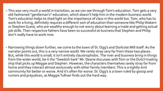 • This was very much a world in transition, as we can see throughTom’s education.Tom gets a very
old-fashioned "gentleman’s" education, which doesn’t help him in the modern business world.
Tom’s education helps to shed light on the importance of class in this world too.Tom, who has to
work for a living, definitely requires a different sort of education than someone like Philip Wakem
or Stephen Guest, who are wealthy enough to not worry about learning a trade and getting actual
job skills.Their respective fathers have been so successful at business that Stephen and Philip
don’t really have to work now.
• Narrowing things down further, we come to the town of St. Ogg’s and Dorlcote Mill itself. As the
narrator points out, this is a very narrow world. We rarely stray very far from these two places.
But, while this world is small, it isn’t entirely claustrophobic.The river and business bring in things
from the wider world, be it the "Swedish bark" Mr. Deane discusses withTom or the Dutch trading
ship that picks up Maggie and Stephen. However, the characters themselves rarely stray far from
home and they interact almost exclusively with other family members.This is a tightly-knit
community for better or worse. And it’s often for worse: St. Ogg’s is a town ruled by gossip and
rumors and prejudices, as MaggieTulliver finds out the hard way.
 