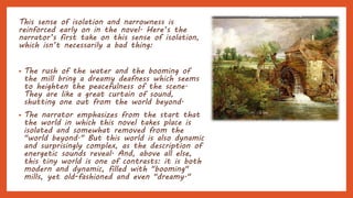 This sense of isolation and narrowness is
reinforced early on in the novel. Here’s the
narrator’s first take on this sense of isolation,
which isn’t necessarily a bad thing:
• The rush of the water and the booming of
the mill bring a dreamy deafness which seems
to heighten the peacefulness of the scene.
They are like a great curtain of sound,
shutting one out from the world beyond.
• The narrator emphasizes from the start that
the world in which this novel takes place is
isolated and somewhat removed from the
"world beyond." But this world is also dynamic
and surprisingly complex, as the description of
energetic sounds reveal. And, above all else,
this tiny world is one of contrasts: it is both
modern and dynamic, filled with "booming"
mills, yet old-fashioned and even "dreamy."
 