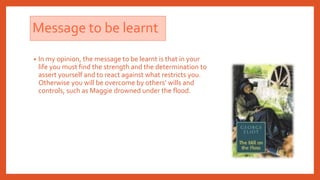 Message to be learnt
• In my opinion, the message to be learnt is that in your
life you must find the strength and the determination to
assert yourself and to react against what restricts you.
Otherwise you will be overcome by others’ wills and
controls, such as Maggie drowned under the flood.
 