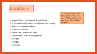 • MaggieTulliver, by Frederick Stuart Church
• Dorlcote Mill – theTulliver family home for a century
• Basset – home of Moss Farm
• DownlowCommon
• Garum Firs – visited for a treat
• Midsummer – home of the academy
• Mud port
• St. Ogg's
• St. Ursula
The characters move from
Dorlcote Mill to the small
town of St.Ogg, in the wide
plain where the river Floss
hurries on.
 