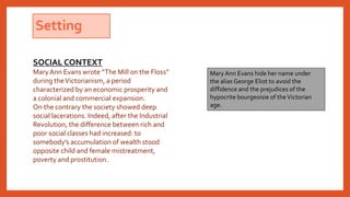 Setting
Mary Ann Evans hide her name under
the alias George Eliot to avoid the
diffidence and the prejudices of the
hypocrite bourgeoisie of theVictorian
age.
SOCIAL CONTEXT
MaryAnn Evans wrote “The Mill on the Floss”
during theVictorianism, a period
characterized by an economic prosperity and
a colonial and commercial expansion.
On the contrary the society showed deep
social lacerations. Indeed, after the Industrial
Revolution, the difference between rich and
poor social classes had increased: to
somebody’s accumulation of wealth stood
opposite child and female mistreatment,
poverty and prostitution.
 