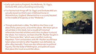 • Early 19th century England, the Midlands, St. Ogg’s,
Dorlcote Mill, and surrounding community
• Fun fact to kick things off: St. Ogg’s and Dorlcote Mill are
actually based on Eliot’s own childhood home in
Warwickshire, England.Warwickshire is a county located
in the middle of England, or the "Midlands."
• Though published in 1860,The Mill on the Floss is set
about forty years prior, around the 1820s. We never get an
actual date in this book, but a couple of historical
references have led scholars and critics to place it around
the 1820s. For instance, we learn that Mr. Poulter fought in
the "Peninsular War," which was a conflict involving
Napoleon.Tom’s encounters with Mr. Poulter would have
taken place sometime after Napoleon was defeated, so
after 1815 basically.There are also references to political
figures, like the Duke ofWellington, and political issues
that place the novel around the 1820s.
 