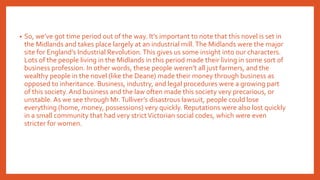 • So, we’ve got time period out of the way. It’s important to note that this novel is set in
the Midlands and takes place largely at an industrial mill.The Midlands were the major
site for England’s Industrial Revolution.This gives us some insight into our characters.
Lots of the people living in the Midlands in this period made their living in some sort of
business profession. In other words, these people weren’t all just farmers, and the
wealthy people in the novel (like the Deane) made their money through business as
opposed to inheritance. Business, industry, and legal procedures were a growing part
of this society. And business and the law often made this society very precarious, or
unstable.As we see through Mr.Tulliver’s disastrous lawsuit, people could lose
everything (home, money, possessions) very quickly. Reputations were also lost quickly
in a small community that had very strictVictorian social codes, which were even
stricter for women.
 