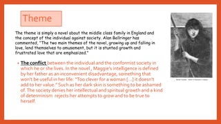 Theme
• The conflict between the individual and the conformist society in
which he or she lives. In the novel , Maggie’s intelligence is defined
by her father as an inconvenient disadvantage, something that
won’t be useful in her life: “Too clever for a woman […] it doesn’t
add to her value.” Such as her dark skin is something to be ashamed
of.The society denies her intellectual and spiritual growth and a kind
of determinism rejects her attempts to grow and to be true to
herself.
The theme is simply a novel about the middle class family in England and
the concept of the individual against society. Alan Bellringer has
commented, "The two main themes of the novel, growing up and falling in
love, lend themselves to amusement, but it is stunted growth and
frustrated love that are emphasized."
 