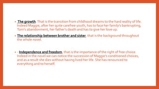 • The growth.That is the transition from childhood dreams to the hard reality of life.
Indeed Maggie, after her quite carefree youth, has to face her family’s bankrupting,
Tom’s abandonment, her father’s death and has to give her love up.
• The relationship between brother and sister, that is the background throughout
the whole novel.
• - Independence and freedom, that is the importance of the right of free choice.
Indeed in the novel we can notice the succession of Maggie’s conditioned choices,
and as a result she dies without having lived her life. She has renounced to
everything and to herself.
 