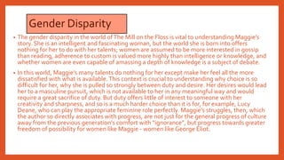 Gender Disparity
• The gender disparity in the world ofThe Mill on the Floss is vital to understanding Maggie’s
story. She is an intelligent and fascinating woman, but the world she is born into offers
nothing for her to do with her talents; women are assumed to be more interested in gossip
than reading, adherence to custom is valued more highly than intelligence or knowledge, and
whether women are even capable of amassing a depth of knowledge is a subject of debate.
• In this world, Maggie’s many talents do nothing for her except make her feel all the more
dissatisfied with what is available.This context is crucial to understanding why choice is so
difficult for her, why she is pulled so strongly between duty and desire. Her desires would lead
her to a masculine pursuit, which is not available to her in any meaningful way and would
require a great sacrifice of duty. But duty offers little of interest to someone with her
creativity and sharpness, and so is a much harder choice than it is for, for example, Lucy
Deane, who can play the appropriate feminine role perfectly. Maggie’s struggles, then, which
the author so directly associates with progress, are not just for the general progress of culture
away from the previous generation’s comfort with “ignorance”, but progress towards greater
freedom of possibility for women like Maggie - women like George Eliot.
 