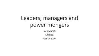 Leaders, managers and
power mongers
Hugh Murphy
LAI CDG
Oct 14 2016
 