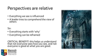 Perspectives are relative
• Everything we see is influenced
• A leader tries to comprehend the view of
others
So:
• Everything starts with ‘why’
• Everything can be reframed
CRITICAL BENEFIT: this helps us understand
that not everyone sees how you see, and not
everyone is good at what you are good.
 
