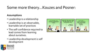 Some more theory…Kouzes and Posner:
Assumptions
• Leadership is a relationship
• Leadership is an observable,
learnable set of practices
• The self-confidence required to
lead comes from learning
about ourselves.
• Leadership development is self
development
 