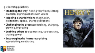 5 leadership practices:
• Modelling the way: finding your voice; setting
example; aligning actions with values
• Inspiring a shared vision: imagination,
excitement, appeal, shared aspirations
• Challenging the process: searching, changing,
growing, improving
• Enabling others to act: trusting, co-operating,
sharing power
• Encouraging the heart: recognising,
appreciating, celebrating
 