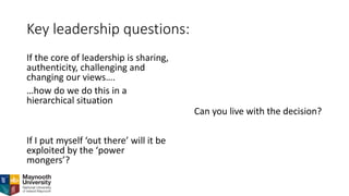 Key leadership questions:
If the core of leadership is sharing,
authenticity, challenging and
changing our views….
…how do we do this in a
hierarchical situation
If I put myself ‘out there’ will it be
exploited by the ‘power
mongers’?
Can you live with the decision?
 