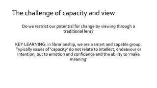 The challenge of capacity and view
Do we restrict our potential for change by viewing through a
traditional lens?
KEY LEARNING: in librarianship, we are a smart and capable group.
Typically issues of ‘capacity’ do not relate to intellect, endeavour or
intention, but to emotion and confidence and the ability to ‘make
meaning’
 