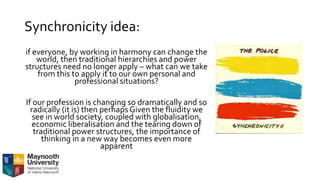 Synchronicity idea:
if everyone, by working in harmony can change the
world, then traditional hierarchies and power
structures need no longer apply – what can we take
from this to apply it to our own personal and
professional situations?
If our profession is changing so dramatically and so
radically (it is) then perhaps Given the fluidity we
see in world society, coupled with globalisation,
economic liberalisation and the tearing down of
traditional power structures, the importance of
thinking in a new way becomes even more
apparent
 