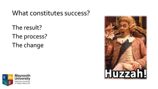 What constitutes success?
The result?
The process?
The change
 