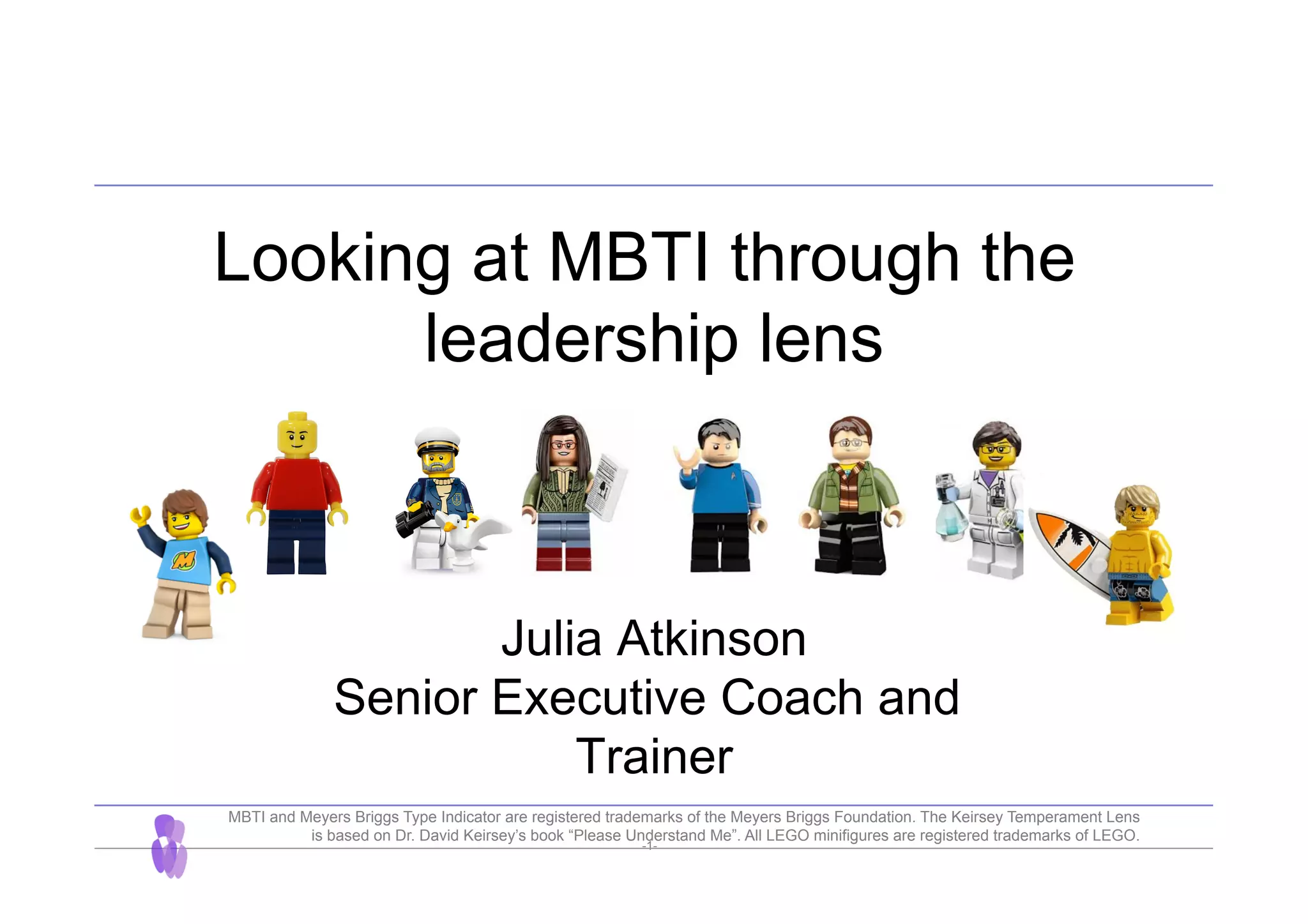 -1-
Looking at MBTI through the
leadership lens
Julia Atkinson
Senior Executive Coach and
Trainer
MBTI and Meyers Briggs Type Indicator are registered trademarks of the Meyers Briggs Foundation. The Keirsey Temperament Lens
is based on Dr. David Keirsey’s book “Please Understand Me”. All LEGO minifigures are registered trademarks of LEGO.
 