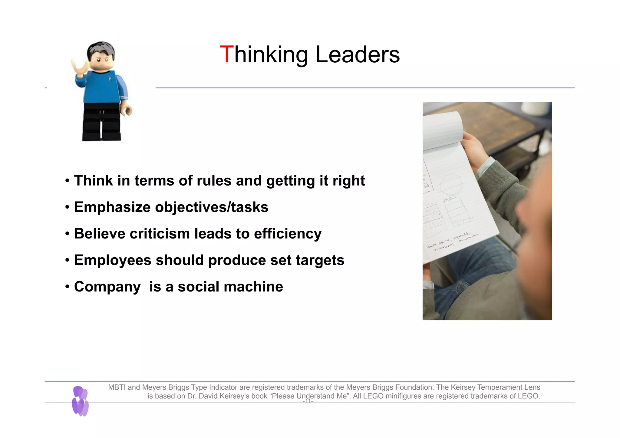 -11-
Thinking Leaders
• Think in terms of rules and getting it right
• Emphasize objectives/tasks
• Believe criticism leads to efficiency
• Employees should produce set targets
• Company is a social machine
MBTI and Meyers Briggs Type Indicator are registered trademarks of the Meyers Briggs Foundation. The Keirsey Temperament Lens
is based on Dr. David Keirsey’s book “Please Understand Me”. All LEGO minifigures are registered trademarks of LEGO.
 