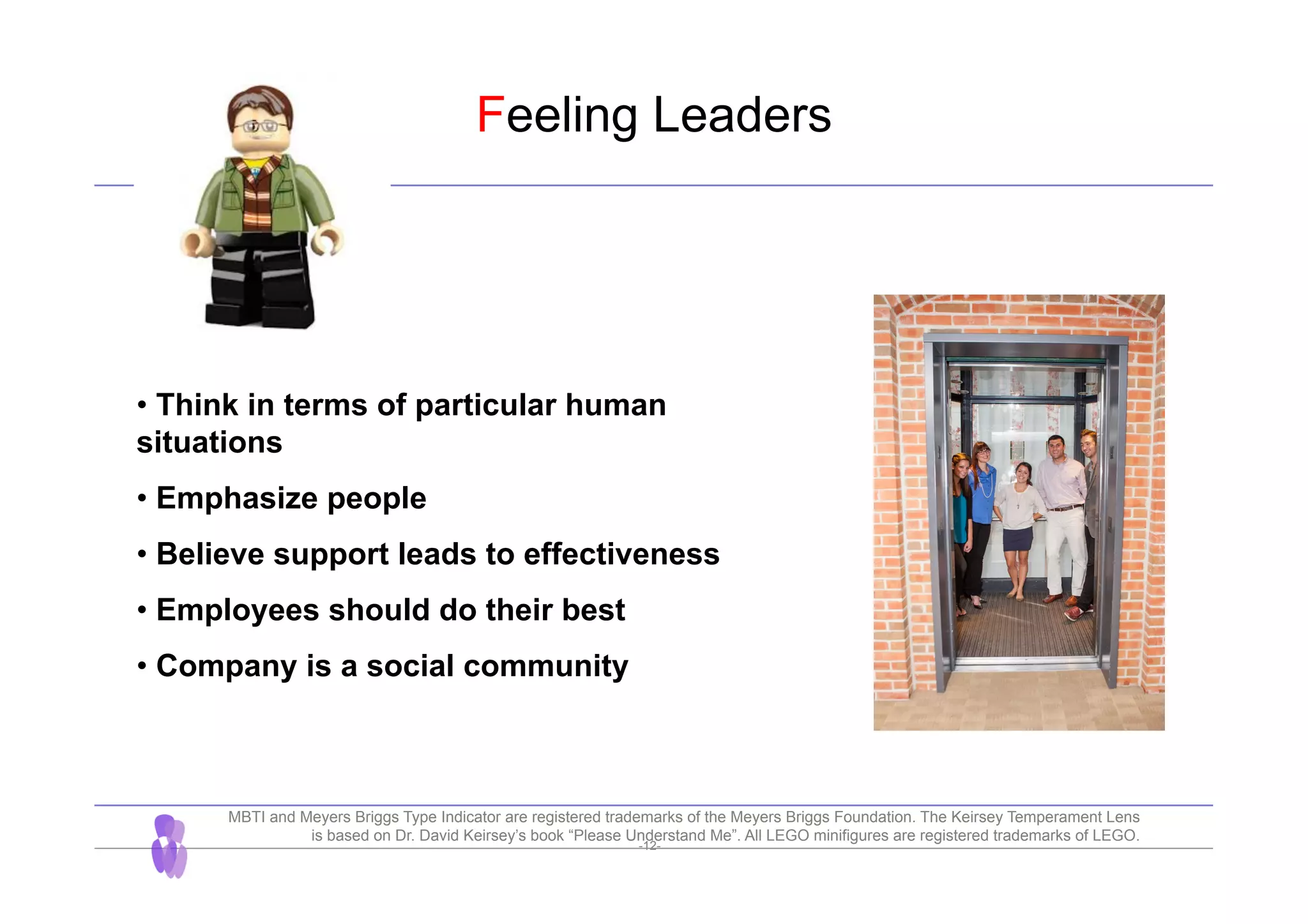 -12-
Feeling Leaders
• Think in terms of particular human
situations
• Emphasize people
• Believe support leads to effectiveness
• Employees should do their best
• Company is a social community
MBTI and Meyers Briggs Type Indicator are registered trademarks of the Meyers Briggs Foundation. The Keirsey Temperament Lens
is based on Dr. David Keirsey’s book “Please Understand Me”. All LEGO minifigures are registered trademarks of LEGO.
 