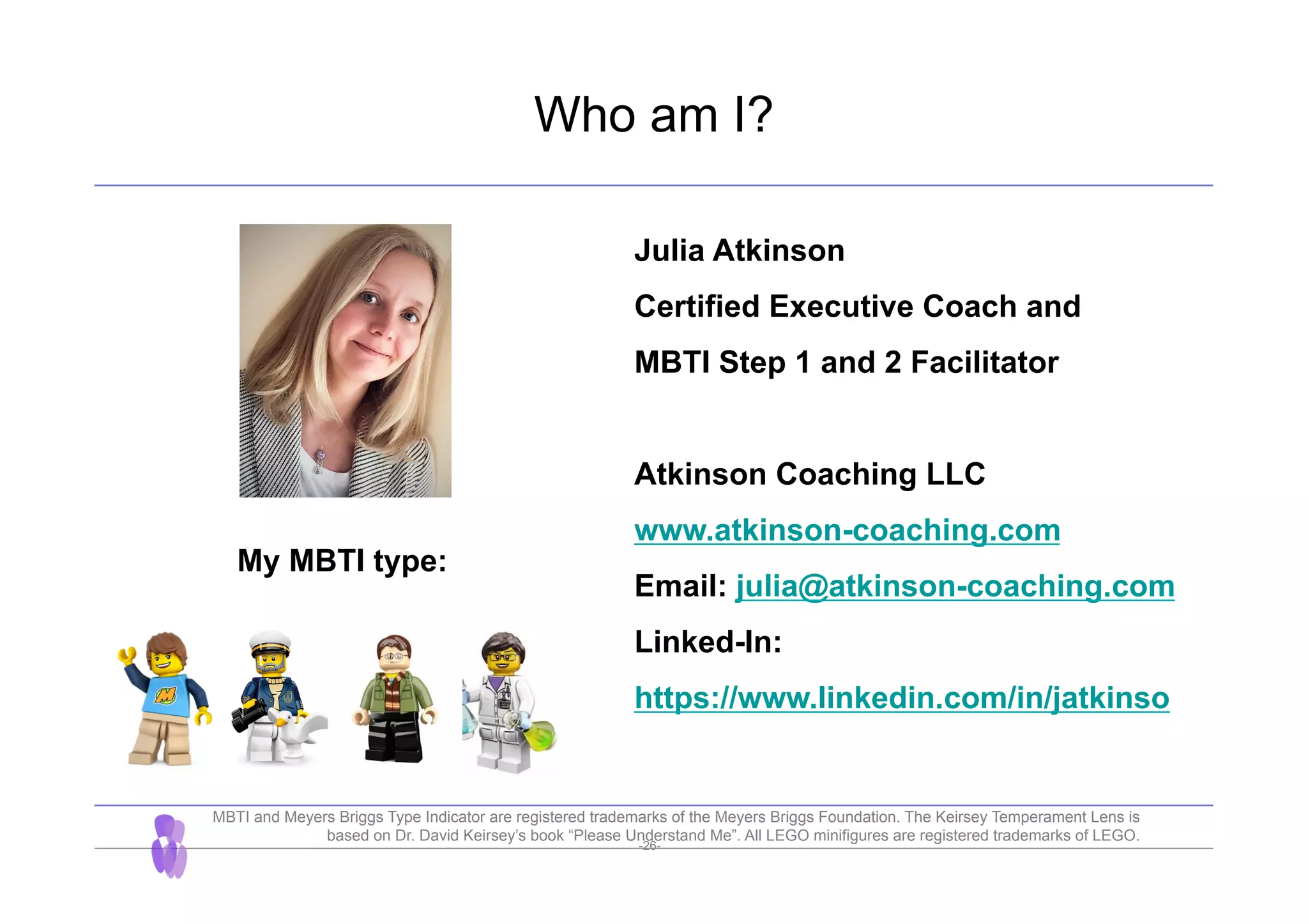 -26-
Who am I?
Julia Atkinson
Certified Executive Coach and
MBTI Step 1 and 2 Facilitator
Atkinson Coaching LLC
www.atkinson-coaching.com
Email: julia@atkinson-coaching.com
Linked-In:
https://www.linkedin.com/in/jatkinso
My MBTI type:
MBTI and Meyers Briggs Type Indicator are registered trademarks of the Meyers Briggs Foundation. The Keirsey Temperament Lens is
based on Dr. David Keirsey’s book “Please Understand Me”. All LEGO minifigures are registered trademarks of LEGO.
 
