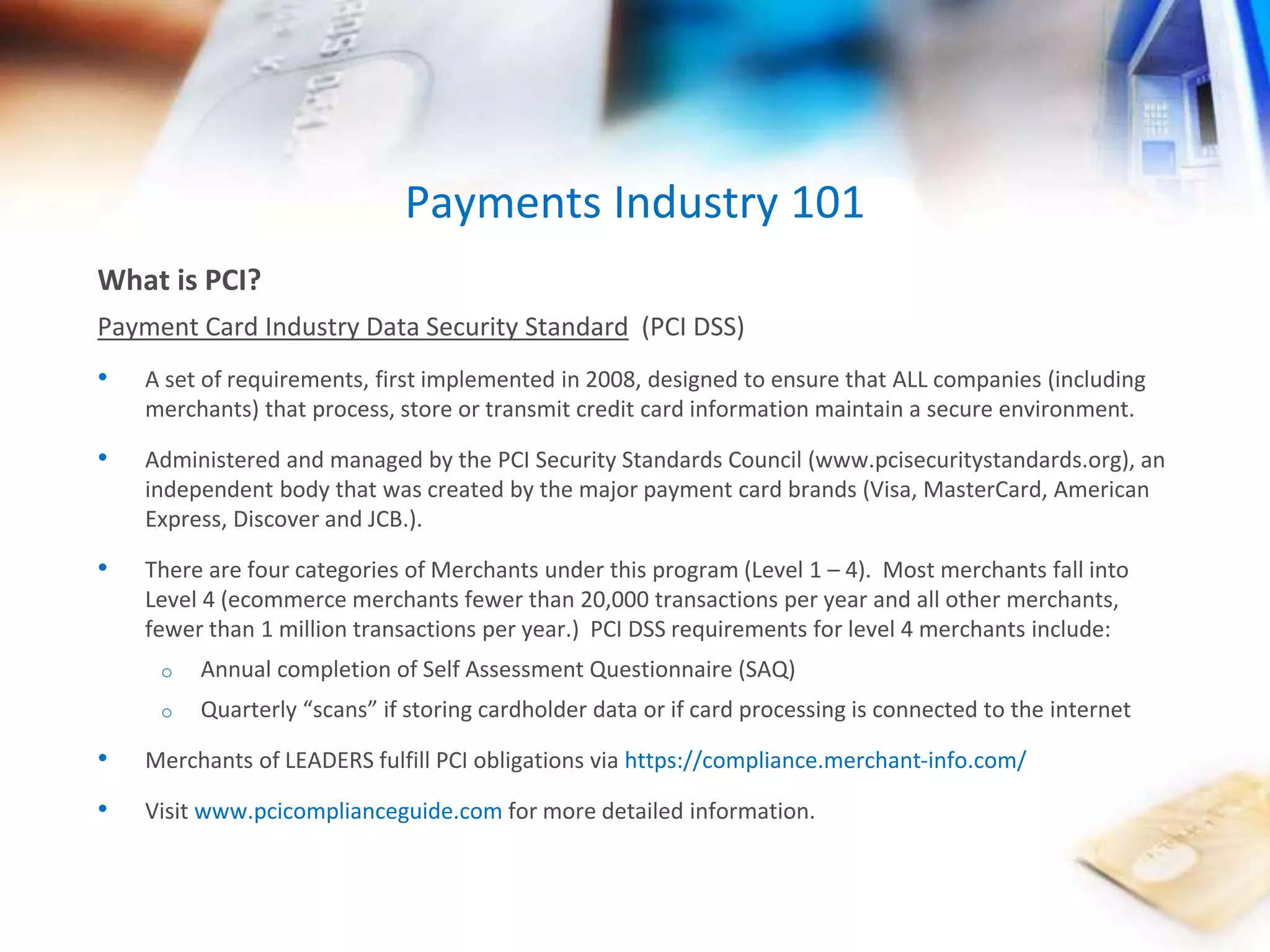 Payments Industry 101 
What is PCI? 
Payment Card Industry Data Security Standard (PCI DSS) 
• A set of requirements, first implemented in 2008, designed to ensure that ALL companies (including 
merchants) that process, store or transmit credit card information maintain a secure environment. 
• Administered and managed by the PCI Security Standards Council (www.pcisecuritystandards.org), an 
independent body that was created by the major payment card brands (Visa, MasterCard, American 
Express, Discover and JCB.). 
• There are four categories of Merchants under this program (Level 1 – 4). Most merchants fall into 
Level 4 (ecommerce merchants fewer than 20,000 transactions per year and all other merchants, 
fewer than 1 million transactions per year.) PCI DSS requirements for level 4 merchants include: 
o Annual completion of Self Assessment Questionnaire (SAQ) 
o Quarterly “scans” if storing cardholder data or if card processing is connected to the internet 
• Merchants of LEADERS fulfill PCI obligations via https://compliance.merchant-info.com/ 
• Visit www.pcicomplianceguide.com for more detailed information. 
 