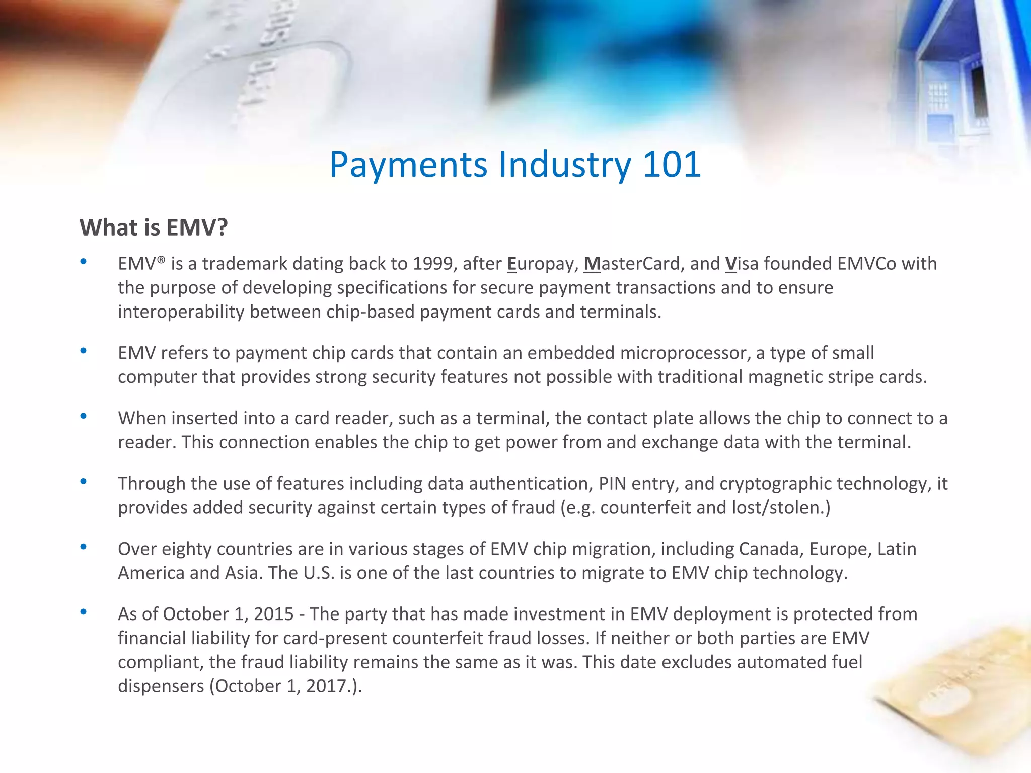 Payments Industry 101 
What is EMV? 
• EMV® is a trademark dating back to 1999, after Europay, MasterCard, and Visa founded EMVCo with 
the purpose of developing specifications for secure payment transactions and to ensure 
interoperability between chip-based payment cards and terminals. 
• EMV refers to payment chip cards that contain an embedded microprocessor, a type of small 
computer that provides strong security features not possible with traditional magnetic stripe cards. 
• When inserted into a card reader, such as a terminal, the contact plate allows the chip to connect to a 
reader. This connection enables the chip to get power from and exchange data with the terminal. 
• Through the use of features including data authentication, PIN entry, and cryptographic technology, it 
provides added security against certain types of fraud (e.g. counterfeit and lost/stolen.) 
• Over eighty countries are in various stages of EMV chip migration, including Canada, Europe, Latin 
America and Asia. The U.S. is one of the last countries to migrate to EMV chip technology. 
• As of October 1, 2015 - The party that has made investment in EMV deployment is protected from 
financial liability for card-present counterfeit fraud losses. If neither or both parties are EMV 
compliant, the fraud liability remains the same as it was. This date excludes automated fuel 
dispensers (October 1, 2017.). 
 